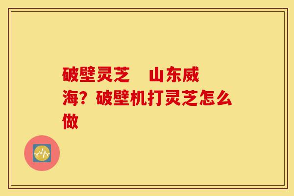 破壁灵芝 山东威海?破壁机打灵芝怎么做-第1张图片-灵芝之家 破壁灵芝 山东威海?破壁机打灵芝怎么做-第1张图片-灵芝之家