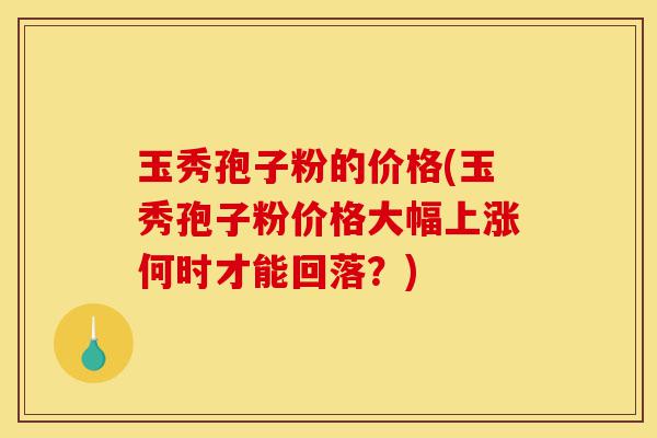 玉秀孢子粉的价格(玉秀孢子粉价格大幅上涨何时才能回落?)-第1张图片-灵芝之家 玉秀孢子粉的价格(玉秀孢子粉价格大幅上涨何时才能回落?)-第1张图片-灵芝之家