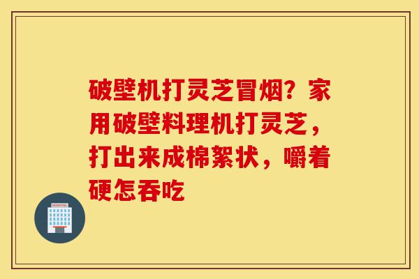 破壁机打灵芝冒烟？家用破壁料理机打灵芝，打出来成棉絮状，嚼着硬怎吞吃-第1张图片-灵芝之家