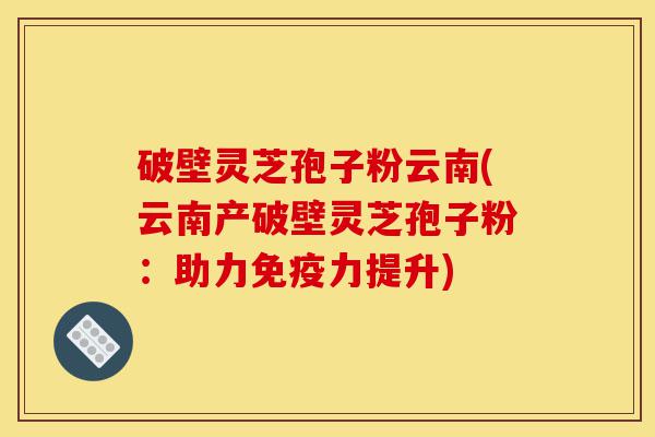 破壁灵芝孢子粉云南(云南产破壁灵芝孢子粉:助力免疫力提升)-第1张图片-灵芝之家 破壁灵芝孢子粉云南(云南产破壁灵芝孢子粉:助力免疫力提升)-第1张图片-灵芝之家