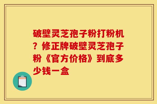 破壁灵芝孢子粉打粉机?修正牌破壁灵芝孢子粉《官方价格》到底多少钱一盒-第1张图片-灵芝之家 破壁灵芝孢子粉打粉机?修正牌破壁灵芝孢子粉《官方价格》到底多少钱一盒-第1张图片-灵芝之家