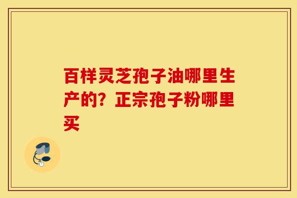 百样灵芝孢子油哪里生产的?正宗孢子粉哪里买-第1张图片-灵芝之家 百样灵芝孢子油哪里生产的?正宗孢子粉哪里买-第1张图片-灵芝之家