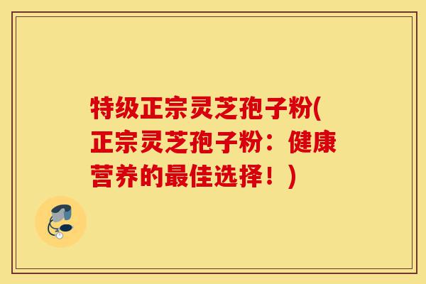 特级正宗灵芝孢子粉(正宗灵芝孢子粉：健康营养的最佳选择！)-第1张图片-灵芝之家