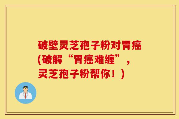 破壁灵芝孢子粉对胃癌(破解“胃癌难缠”，灵芝孢子粉帮你！)-第1张图片-灵芝之家
