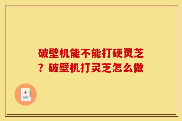 破壁机能不能打硬灵芝？破壁机打灵芝怎么做-第1张图片-灵芝之家