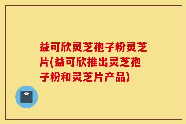 益可欣灵芝孢子粉灵芝片(益可欣推出灵芝孢子粉和灵芝片产品)-第1张图片-灵芝之家 益可欣灵芝孢子粉灵芝片(益可欣推出灵芝孢子粉和灵芝片产品)-第1张图片-灵芝之家