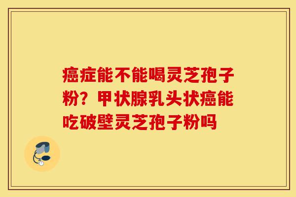 癌症能不能喝灵芝孢子粉?甲状腺乳头状癌能吃破壁灵芝孢子粉吗-第1张图片-灵芝之家 癌症能不能喝灵芝孢子粉?甲状腺乳头状癌能吃破壁灵芝孢子粉吗-第1张图片-灵芝之家