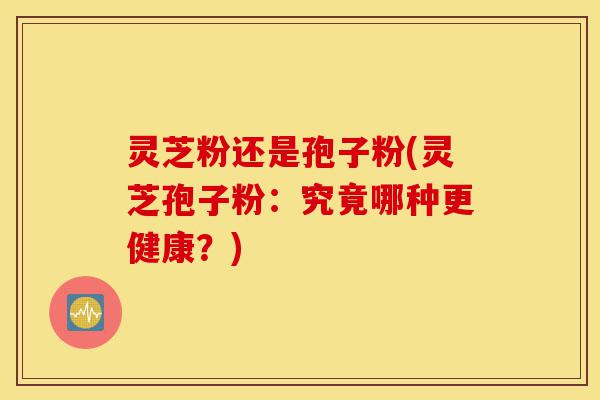 灵芝粉还是孢子粉(灵芝孢子粉:究竟哪种更健康?)-第1张图片-灵芝之家 灵芝粉还是孢子粉(灵芝孢子粉:究竟哪种更健康?)-第1张图片-灵芝之家