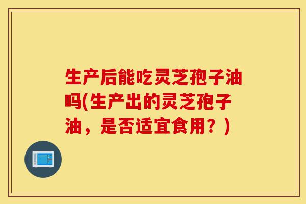 生产后能吃灵芝孢子油吗(生产出的灵芝孢子油,是否适宜食用?)-第1张图片-灵芝之家 生产后能吃灵芝孢子油吗(生产出的灵芝孢子油,是否适宜食用?)-第1张图片-灵芝之家