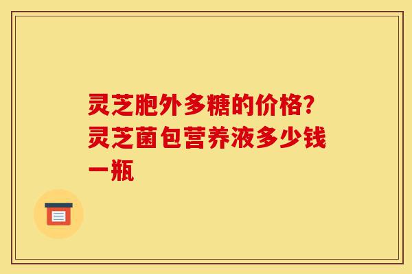 灵芝胞外多糖的价格?灵芝菌包营养液多少钱一瓶-第1张图片-灵芝之家 灵芝胞外多糖的价格?灵芝菌包营养液多少钱一瓶-第1张图片-灵芝之家