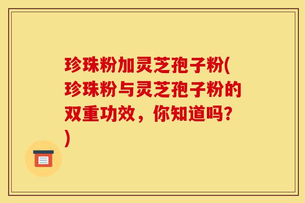 珍珠粉加灵芝孢子粉(珍珠粉与灵芝孢子粉的双重功效,你知道吗?)-第1张图片-灵芝之家 珍珠粉加灵芝孢子粉(珍珠粉与灵芝孢子粉的双重功效,你知道吗?)-第1张图片-灵芝之家