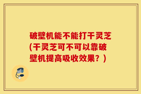 破壁机能不能打干灵芝(干灵芝可不可以靠破壁机提高吸收效果?)-第1张图片-灵芝之家 破壁机能不能打干灵芝(干灵芝可不可以靠破壁机提高吸收效果?)-第1张图片-灵芝之家