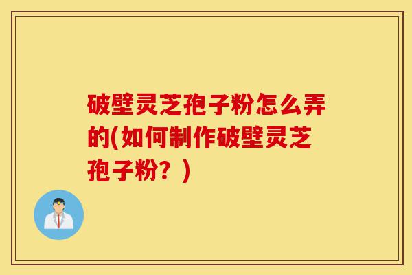 破壁灵芝孢子粉怎么弄的(如何制作破壁灵芝孢子粉？)-第1张图片-灵芝之家