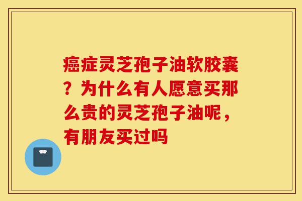癌症灵芝孢子油软胶囊?为什么有人愿意买那么贵的灵芝孢子油呢,有朋友买过吗-第1张图片-灵芝之家 癌症灵芝孢子油软胶囊?为什么有人愿意买那么贵的灵芝孢子油呢,有朋友买过吗-第1张图片-灵芝之家