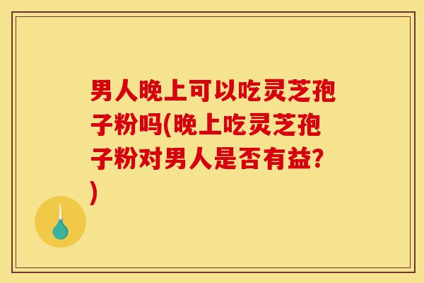 男人晚上可以吃灵芝孢子粉吗(晚上吃灵芝孢子粉对男人是否有益?)-第1张图片-灵芝之家 男人晚上可以吃灵芝孢子粉吗(晚上吃灵芝孢子粉对男人是否有益?)-第1张图片-灵芝之家