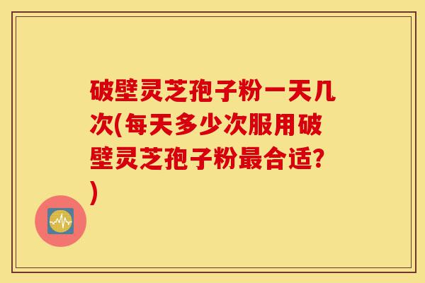 破壁灵芝孢子粉一天几次(每天多少次服用破壁灵芝孢子粉最合适?)-第1张图片-灵芝之家 破壁灵芝孢子粉一天几次(每天多少次服用破壁灵芝孢子粉最合适?)-第1张图片-灵芝之家