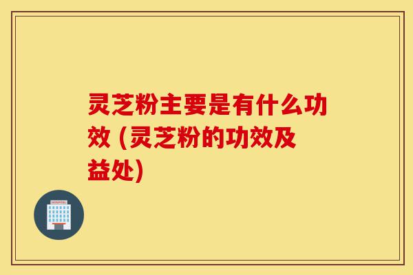 灵芝粉主要是有什么功效 (灵芝粉的功效及益处)-第1张图片-灵芝之家 灵芝粉主要是有什么功效 (灵芝粉的功效及益处)-第1张图片-灵芝之家