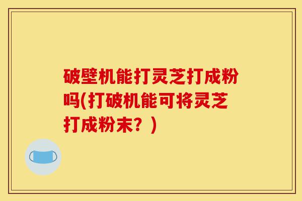 破壁机能打灵芝打成粉吗(打破机能可将灵芝打成粉末？)-第1张图片-灵芝之家