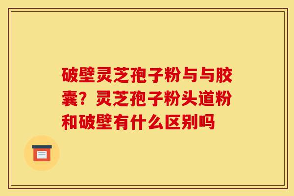 破壁灵芝孢子粉与与胶囊？灵芝孢子粉头道粉和破壁有什么区别吗-第1张图片-灵芝之家