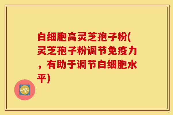 白细胞高灵芝孢子粉(灵芝孢子粉调节免疫力,有助于调节白细胞水平)-第1张图片-灵芝之家 白细胞高灵芝孢子粉(灵芝孢子粉调节免疫力,有助于调节白细胞水平)-第1张图片-灵芝之家