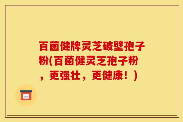 百菌健牌灵芝破壁孢子粉(百菌健灵芝孢子粉，更强壮，更健康！)-第1张图片-灵芝之家