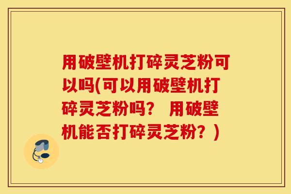 用破壁机打碎灵芝粉可以吗(可以用破壁机打碎灵芝粉吗？ 用破壁机能否打碎灵芝粉？)-第1张图片-灵芝之家