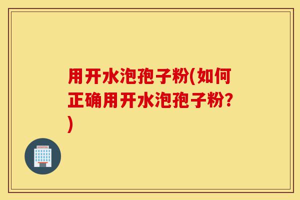 用开水泡孢子粉(如何正确用开水泡孢子粉？)-第1张图片-灵芝之家