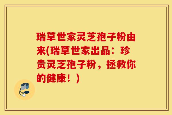 瑞草世家灵芝孢子粉由来(瑞草世家出品：珍贵灵芝孢子粉，拯救你的健康！)-第1张图片-灵芝之家