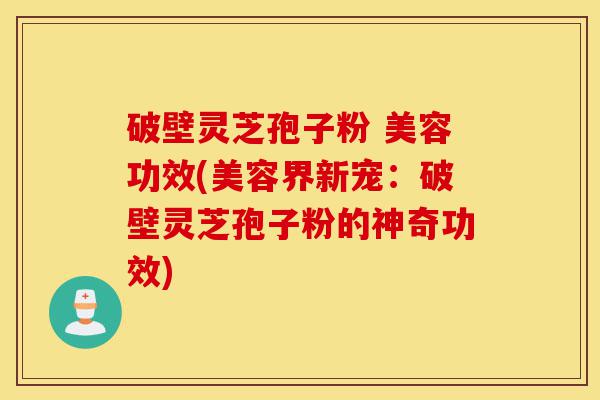 破壁灵芝孢子粉 美容功效(美容界新宠：破壁灵芝孢子粉的神奇功效)-第1张图片-灵芝之家