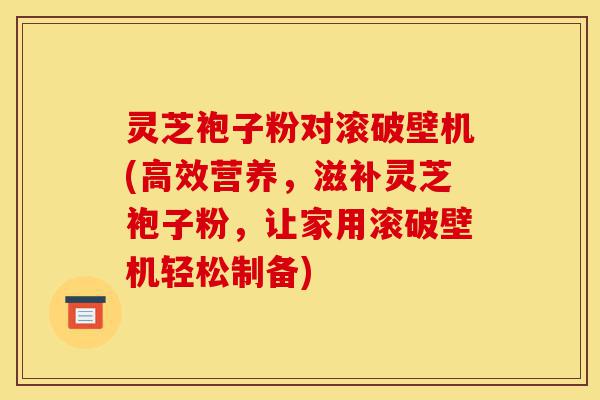 灵芝袍子粉对滚破壁机(高效营养,滋补灵芝袍子粉,让家用滚破壁机轻松制备)-第1张图片-灵芝之家 灵芝袍子粉对滚破壁机(高效营养,滋补灵芝袍子粉,让家用滚破壁机轻松制备)-第1张图片-灵芝之家