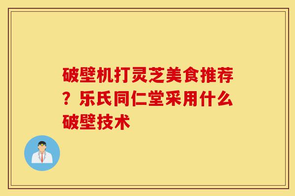 破壁机打灵芝美食推荐?乐氏同仁堂采用什么破壁技术-第1张图片-灵芝之家 破壁机打灵芝美食推荐?乐氏同仁堂采用什么破壁技术-第1张图片-灵芝之家