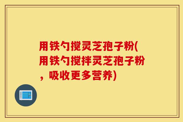 用铁勺搅灵芝孢子粉(用铁勺搅拌灵芝孢子粉,吸收更多营养)-第1张图片-灵芝之家 用铁勺搅灵芝孢子粉(用铁勺搅拌灵芝孢子粉,吸收更多营养)-第1张图片-灵芝之家