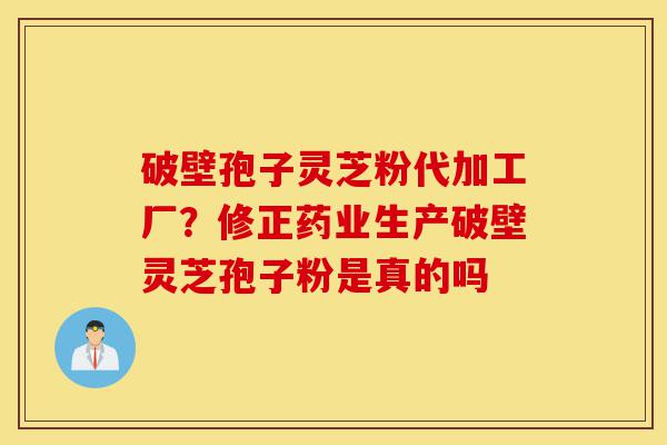 破壁孢子灵芝粉代加工厂？修正药业生产破壁灵芝孢子粉是真的吗-第1张图片-灵芝之家