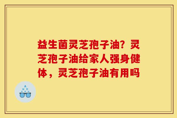 益生菌灵芝孢子油?灵芝孢子油给家人强身健体,灵芝孢子油有用吗-第1张图片-灵芝之家 益生菌灵芝孢子油?灵芝孢子油给家人强身健体,灵芝孢子油有用吗-第1张图片-灵芝之家