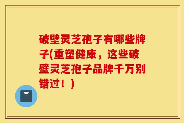 破壁灵芝孢子有哪些牌子(重塑健康,这些破壁灵芝孢子品牌千万别错过!)-第1张图片-灵芝之家 破壁灵芝孢子有哪些牌子(重塑健康,这些破壁灵芝孢子品牌千万别错过!)-第1张图片-灵芝之家