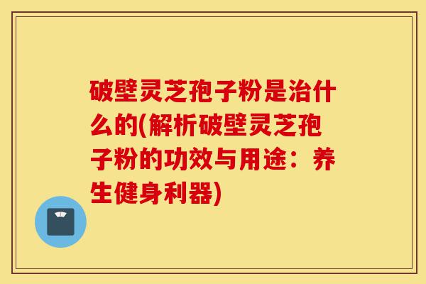 破壁灵芝孢子粉是治什么的(解析破壁灵芝孢子粉的功效与用途:养生健身利器)-第1张图片-灵芝之家 破壁灵芝孢子粉是治什么的(解析破壁灵芝孢子粉的功效与用途:养生健身利器)-第1张图片-灵芝之家