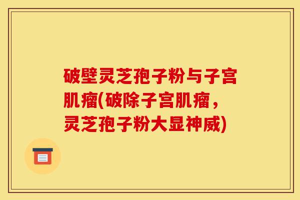 破壁灵芝孢子粉与子宫肌瘤(破除子宫肌瘤，灵芝孢子粉大显神威)-第1张图片-灵芝之家