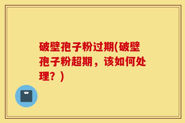 破壁孢子粉过期(破壁孢子粉超期，该如何处理？)-第1张图片-灵芝之家