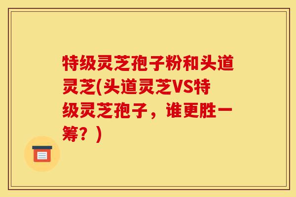 特级灵芝孢子粉和头道灵芝(头道灵芝VS特级灵芝孢子，谁更胜一筹？)-第1张图片-灵芝之家