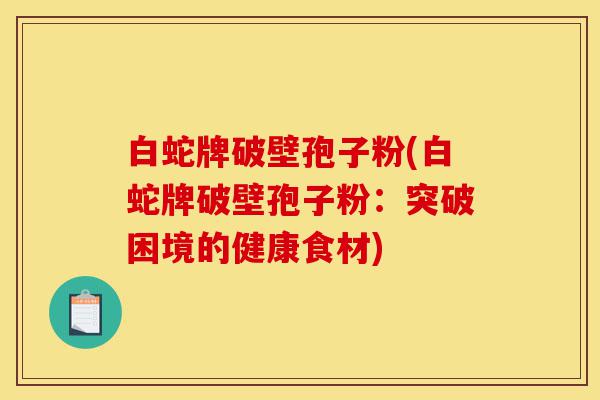 白蛇牌破壁孢子粉(白蛇牌破壁孢子粉:突破困境的健康食材)-第1张图片-灵芝之家 白蛇牌破壁孢子粉(白蛇牌破壁孢子粉:突破困境的健康食材)-第1张图片-灵芝之家