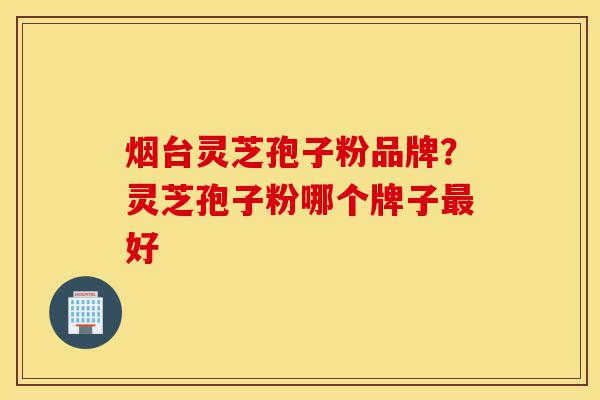 烟台灵芝孢子粉品牌?灵芝孢子粉哪个牌子最好-第1张图片-灵芝之家 烟台灵芝孢子粉品牌?灵芝孢子粉哪个牌子最好-第1张图片-灵芝之家
