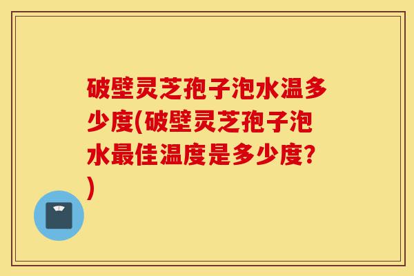 破壁灵芝孢子泡水温多少度(破壁灵芝孢子泡水最佳温度是多少度？)-第1张图片-灵芝之家
