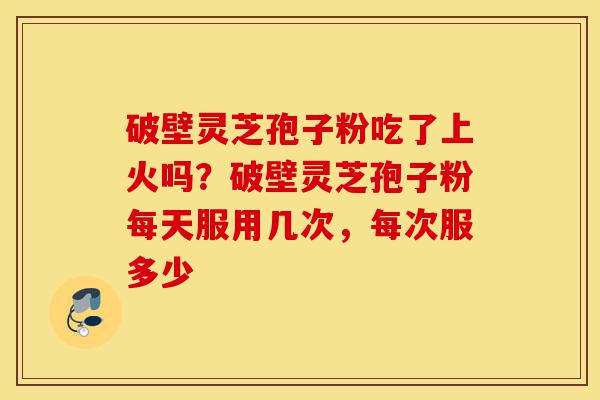 破壁灵芝孢子粉吃了上火吗？破壁灵芝孢子粉每天服用几次，每次服多少-第1张图片-灵芝之家