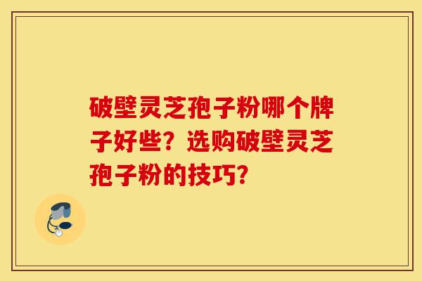 破壁灵芝孢子粉哪个牌子好些？选购破壁灵芝孢子粉的技巧？-第1张图片-灵芝之家