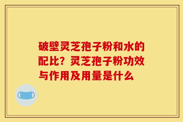 破壁灵芝孢子粉和水的配比？灵芝孢子粉功效与作用及用量是什么-第1张图片-灵芝之家