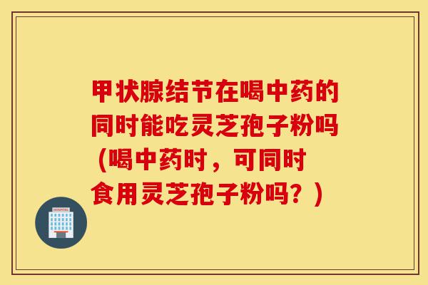 甲状腺结节在喝中药的同时能吃灵芝孢子粉吗 (喝中药时,可同时食用灵芝孢子粉吗?)-第1张图片-灵芝之家 甲状腺结节在喝中药的同时能吃灵芝孢子粉吗 (喝中药时,可同时食用灵芝孢子粉吗?)-第1张图片-灵芝之家