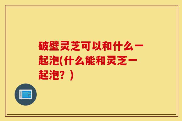 破壁灵芝可以和什么一起泡(什么能和灵芝一起泡？)-第1张图片-灵芝之家