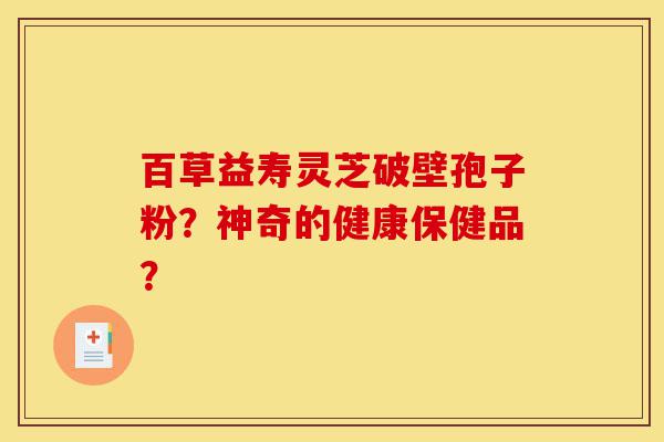百草益寿灵芝破壁孢子粉？神奇的健康保健品？-第1张图片-灵芝之家