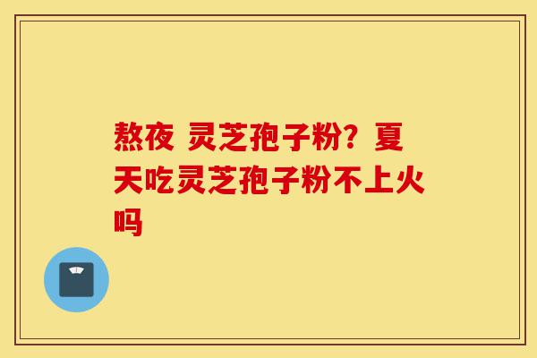 熬夜 灵芝孢子粉？夏天吃灵芝孢子粉不上火吗-第1张图片-灵芝之家