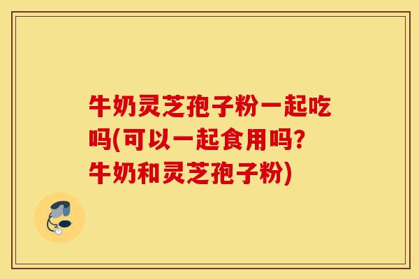 牛奶灵芝孢子粉一起吃吗(可以一起食用吗?牛奶和灵芝孢子粉)-第1张图片-灵芝之家 牛奶灵芝孢子粉一起吃吗(可以一起食用吗?牛奶和灵芝孢子粉)-第1张图片-灵芝之家